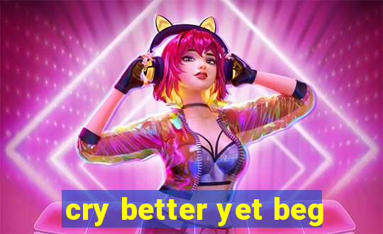 cry better yet beg
